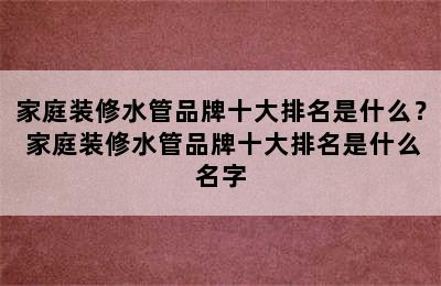 家庭装修水管品牌十大排名是什么？ 家庭装修水管品牌十大排名是什么名字